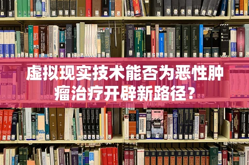 虚拟现实技术能否为恶性肿瘤治疗开辟新路径？