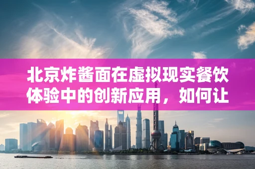 北京炸酱面在虚拟现实餐饮体验中的创新应用，如何让味觉与视觉完美融合？