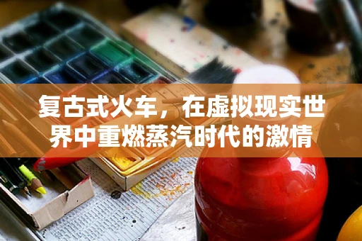 复古式火车，在虚拟现实世界中重燃蒸汽时代的激情