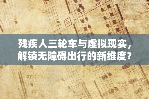残疾人三轮车与虚拟现实，解锁无障碍出行的新维度？
