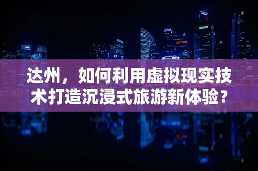 达州，如何利用虚拟现实技术打造沉浸式旅游新体验？