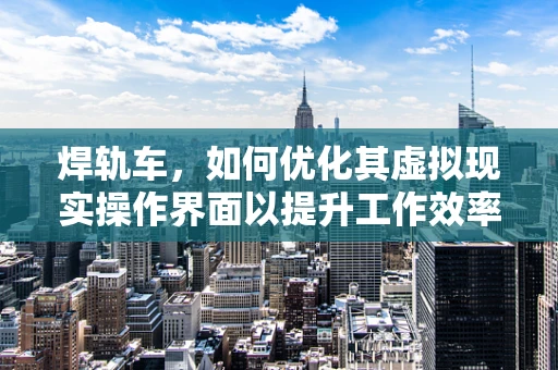 焊轨车，如何优化其虚拟现实操作界面以提升工作效率？
