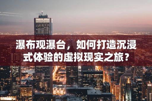 瀑布观瀑台，如何打造沉浸式体验的虚拟现实之旅？