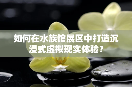 如何在水族馆展区中打造沉浸式虚拟现实体验？