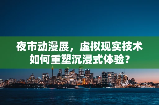 夜市动漫展，虚拟现实技术如何重塑沉浸式体验？