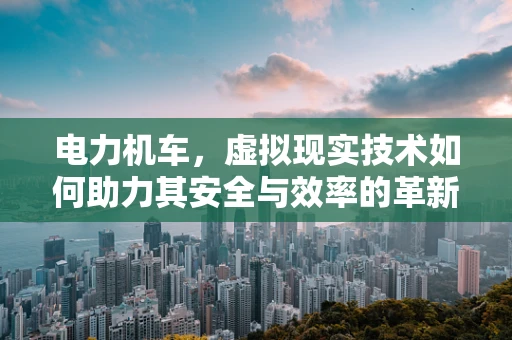 电力机车，虚拟现实技术如何助力其安全与效率的革新？