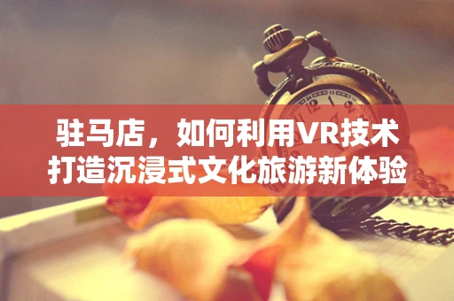 驻马店，如何利用VR技术打造沉浸式文化旅游新体验？