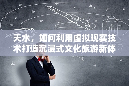 天水，如何利用虚拟现实技术打造沉浸式文化旅游新体验？