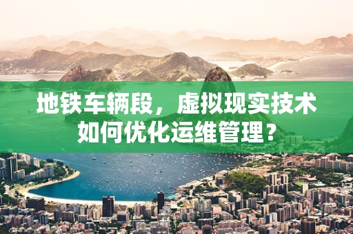 地铁车辆段，虚拟现实技术如何优化运维管理？