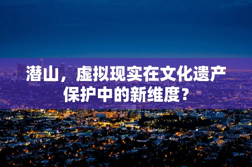 潜山，虚拟现实在文化遗产保护中的新维度？