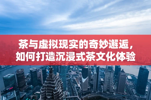 茶与虚拟现实的奇妙邂逅，如何打造沉浸式茶文化体验？