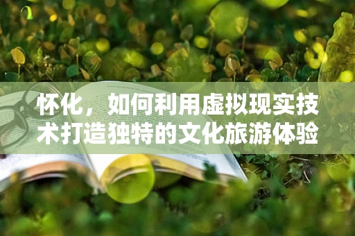 怀化，如何利用虚拟现实技术打造独特的文化旅游体验？