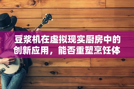 豆浆机在虚拟现实厨房中的创新应用，能否重塑烹饪体验？