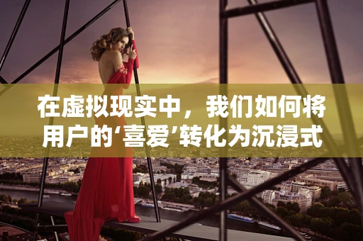 在虚拟现实中，我们如何将用户的‘喜爱’转化为沉浸式体验的钥匙？