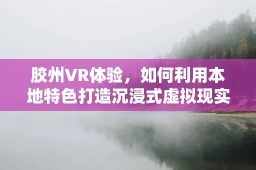 胶州VR体验，如何利用本地特色打造沉浸式虚拟现实体验？