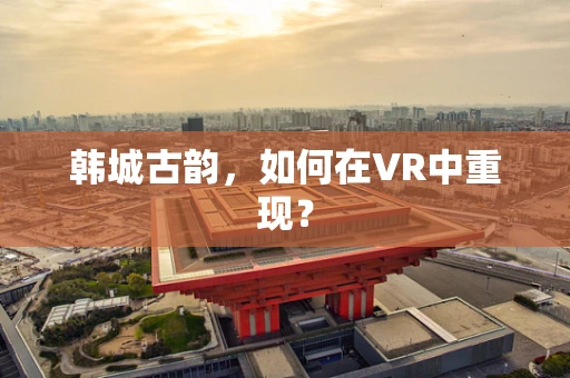 韩城古韵，如何在VR中重现？