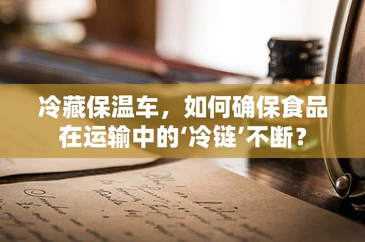 冷藏保温车，如何确保食品在运输中的‘冷链’不断？