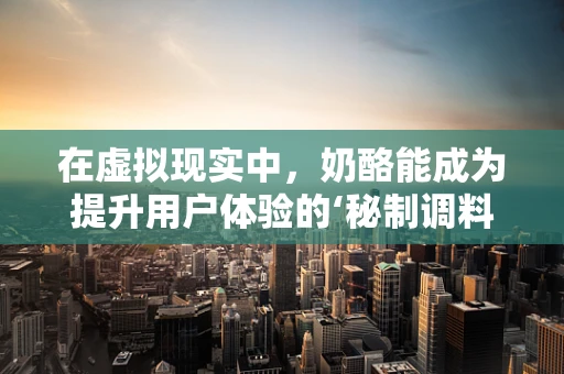 在虚拟现实中，奶酪能成为提升用户体验的‘秘制调料’吗？
