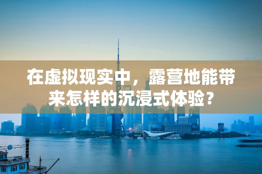 在虚拟现实中，露营地能带来怎样的沉浸式体验？