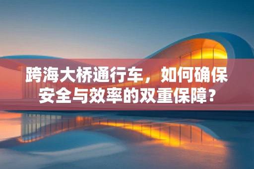 跨海大桥通行车，如何确保安全与效率的双重保障？