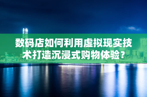 数码店如何利用虚拟现实技术打造沉浸式购物体验？