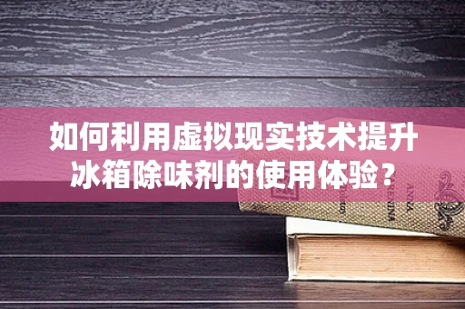 如何利用虚拟现实技术提升冰箱除味剂的使用体验？