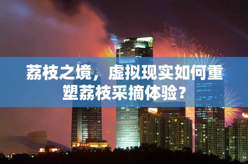 荔枝之境，虚拟现实如何重塑荔枝采摘体验？