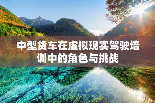 中型货车在虚拟现实驾驶培训中的角色与挑战