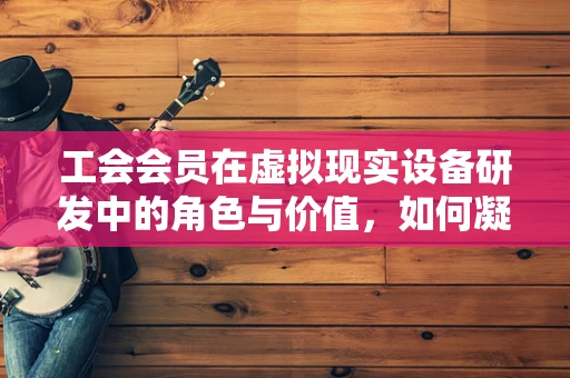 工会会员在虚拟现实设备研发中的角色与价值，如何凝聚团队力量？
