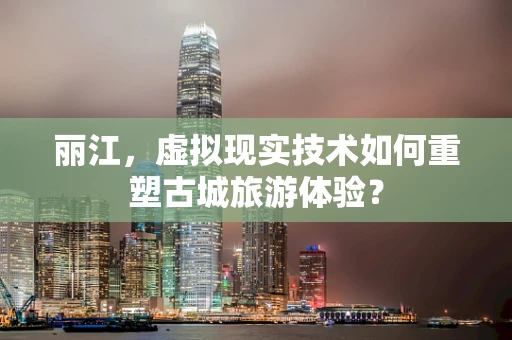 丽江，虚拟现实技术如何重塑古城旅游体验？