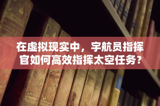 在虚拟现实中，宇航员指挥官如何高效指挥太空任务？