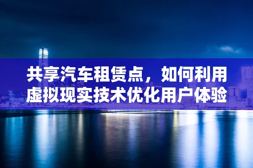 共享汽车租赁点，如何利用虚拟现实技术优化用户体验？