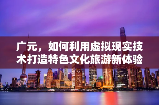 广元，如何利用虚拟现实技术打造特色文化旅游新体验？