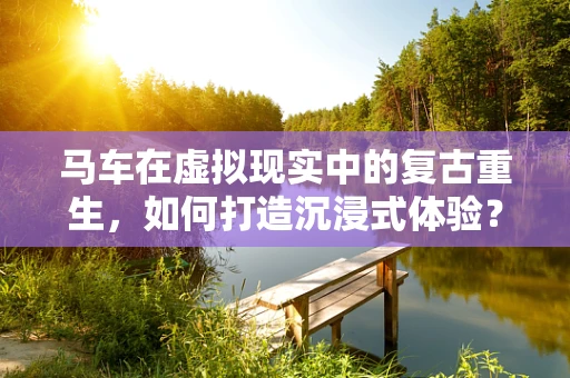 马车在虚拟现实中的复古重生，如何打造沉浸式体验？