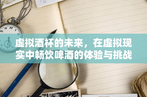 虚拟酒杯的未来，在虚拟现实中畅饮啤酒的体验与挑战