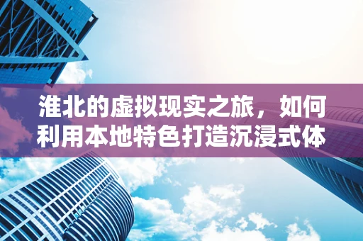 淮北的虚拟现实之旅，如何利用本地特色打造沉浸式体验？