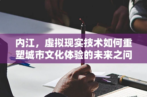 内江，虚拟现实技术如何重塑城市文化体验的未来之问？