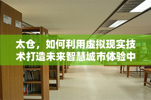 太仓，如何利用虚拟现实技术打造未来智慧城市体验中心？