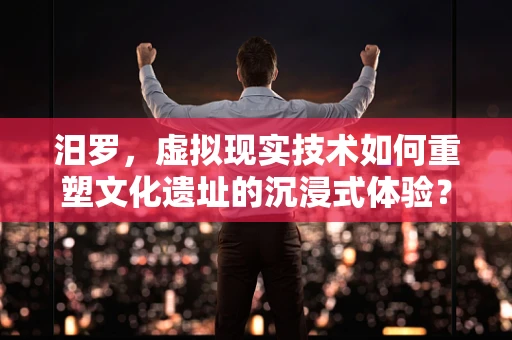 汨罗，虚拟现实技术如何重塑文化遗址的沉浸式体验？