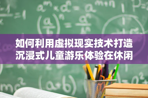 如何利用虚拟现实技术打造沉浸式儿童游乐体验在休闲广场中？