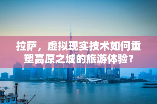 拉萨，虚拟现实技术如何重塑高原之城的旅游体验？