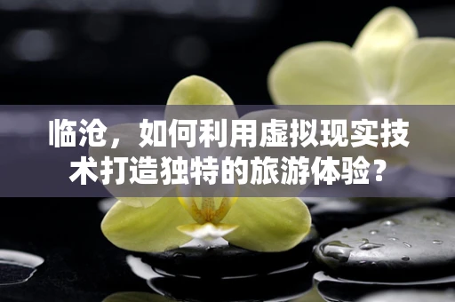 临沧，如何利用虚拟现实技术打造独特的旅游体验？