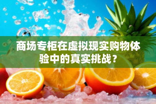 商场专柜在虚拟现实购物体验中的真实挑战？