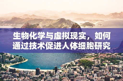 生物化学与虚拟现实，如何通过技术促进人体细胞研究？