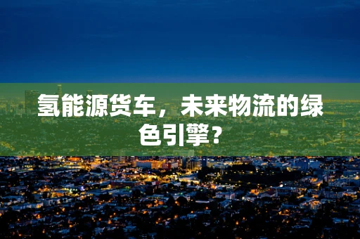 氢能源货车，未来物流的绿色引擎？