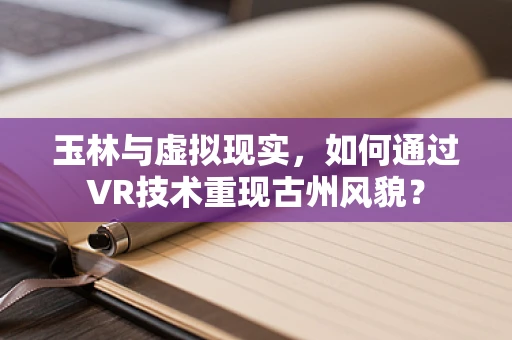 玉林与虚拟现实，如何通过VR技术重现古州风貌？