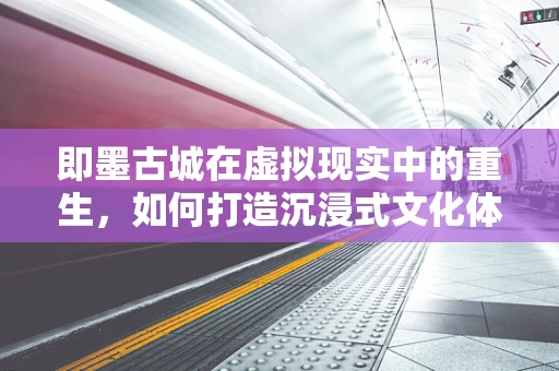 即墨古城在虚拟现实中的重生，如何打造沉浸式文化体验？
