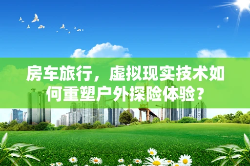 房车旅行，虚拟现实技术如何重塑户外探险体验？