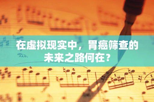 在虚拟现实中，胃癌筛查的未来之路何在？