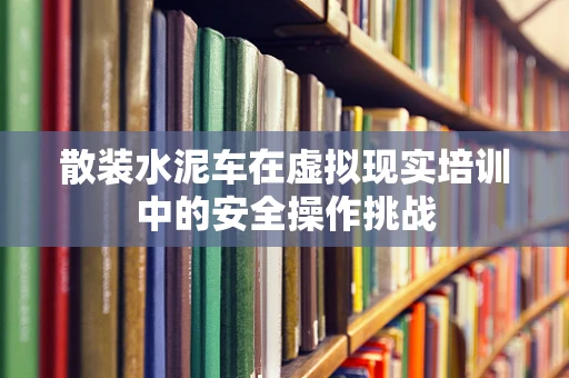 散装水泥车在虚拟现实培训中的安全操作挑战